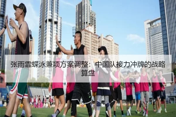 张雨霏蝶泳兼项方案调整：中国队接力冲牌的战略算盘